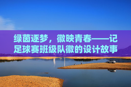 绿茵逐梦，徽映青春——记足球赛班级队徽的设计故事