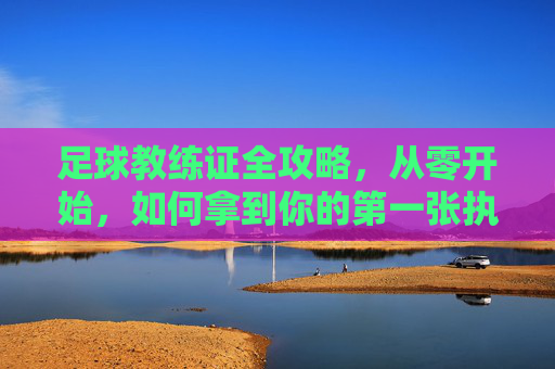 足球教练证全攻略，从零开始，如何拿到你的第一张执教执照？