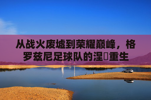 从战火废墟到荣耀巅峰,格罗兹尼足球队的涅槃重生