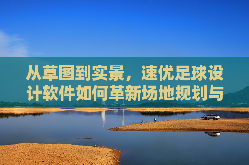 从草图到实景，速优足球设计软件如何革新场地规划与设计