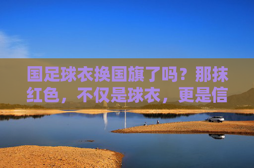 国足球衣换国旗了吗?那抹红色,不仅是球衣,更是信仰
