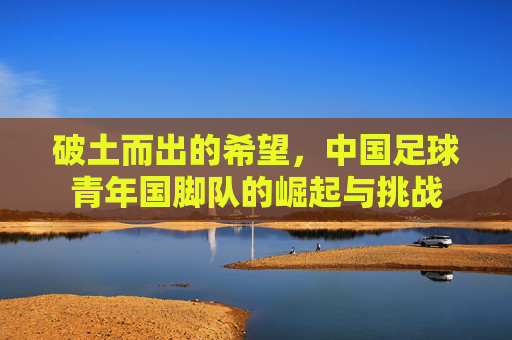 破土而出的希望,中国足球青年国脚队的崛起与挑战