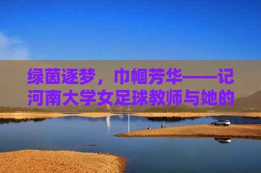 绿茵逐梦,巾帼芳华——记河南大学女足球教师与她的足球世界