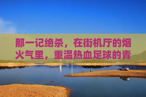 那一记绝杀,在街机厅的烟火气里,重温热血足球的青春