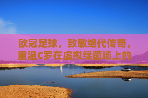 欧冠足球，致敬绝代传奇，重温C罗在虚拟绿茵场上的荣耀时刻