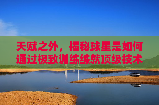 天赋之外，揭秘球星是如何通过极致训练练就顶级技术的