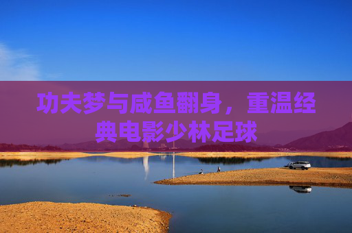 功夫梦与咸鱼翻身,重温经典电影少林足球