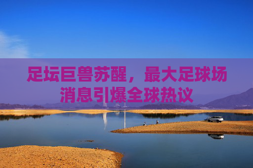足坛巨兽苏醒，最大足球场消息引爆全球热议