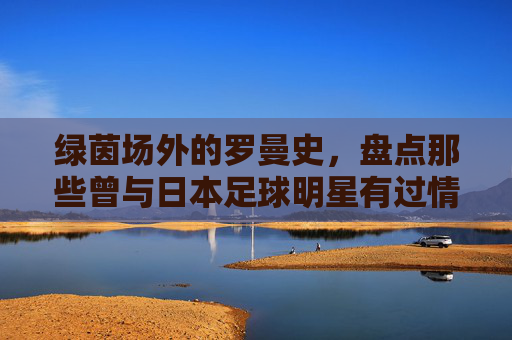 绿茵场外的罗曼史,盘点那些曾与日本足球明星有过情缘的传奇故事