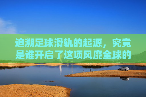 追溯足球滑轨的起源，究竟是谁开启了这项风靡全球的桌面运动？