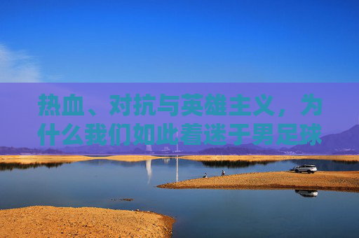 热血、对抗与英雄主义,为什么我们如此着迷于男足球?