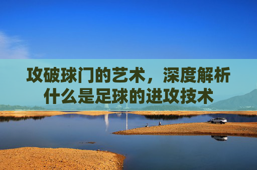 攻破球门的艺术，深度解析什么是足球的进攻技术