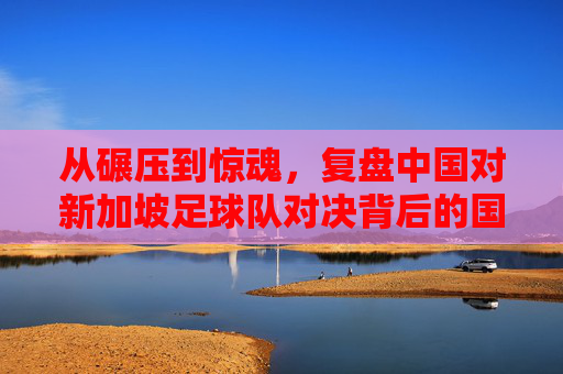 从碾压到惊魂,复盘中国对新加坡足球队对决背后的国足困局与救赎