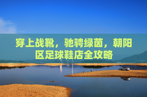 穿上战靴,驰骋绿茵,朝阳区足球鞋店全攻略
