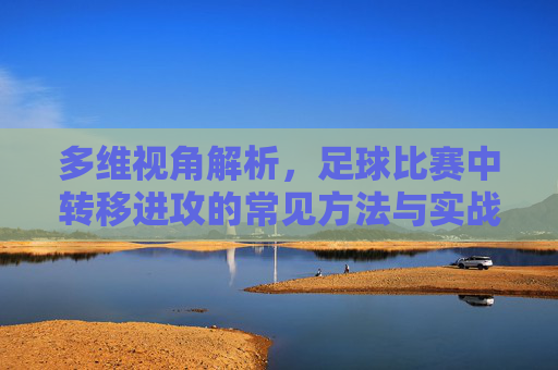多维视角解析，足球比赛中转移进攻的常见方法与实战应用