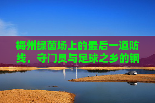 梅州绿茵场上的最后一道防线,守门员与足球之乡的钢铁信仰