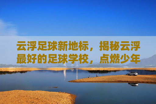 云浮足球新地标，揭秘云浮最好的足球学校，点燃少年足球梦