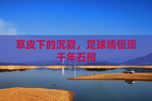 草皮下的沉寂,足球场惊现千年石棺