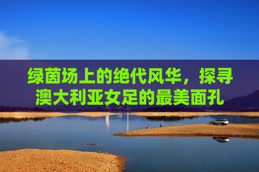 绿茵场上的绝代风华,探寻澳大利亚女足的最美面孔