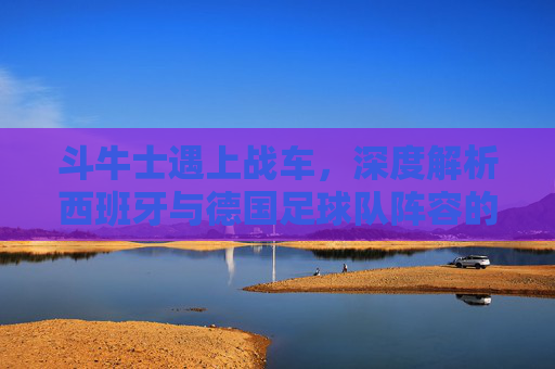 斗牛士遇上战车,深度解析西班牙与德国足球队阵容的新老交替与战术博弈
