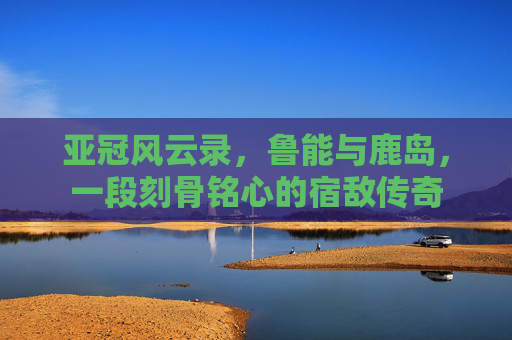亚冠风云录,鲁能与鹿岛,一段刻骨铭心的宿敌传奇