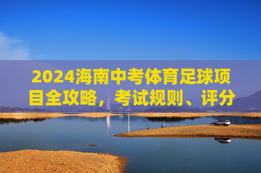 2024海南中考体育足球项目全攻略，考试规则、评分标准与备考技巧