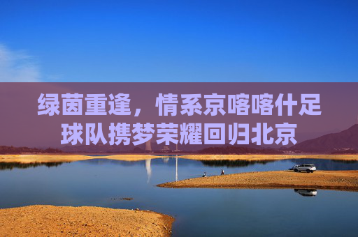 绿茵重逢，情系京喀喀什足球队携梦荣耀回归北京