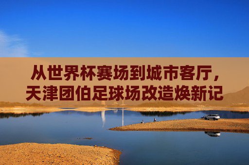 从世界杯赛场到城市客厅，天津团伯足球场改造焕新记