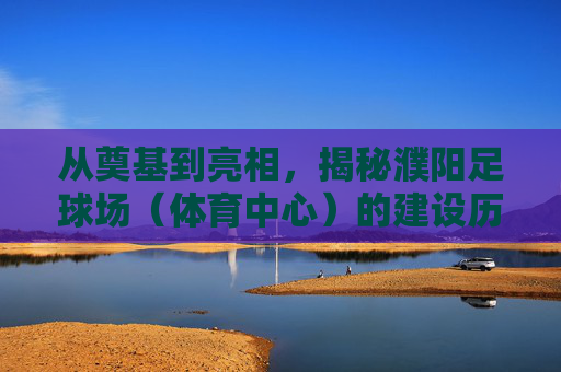 从奠基到亮相,揭秘濮阳足球场(体育中心)的建设历程