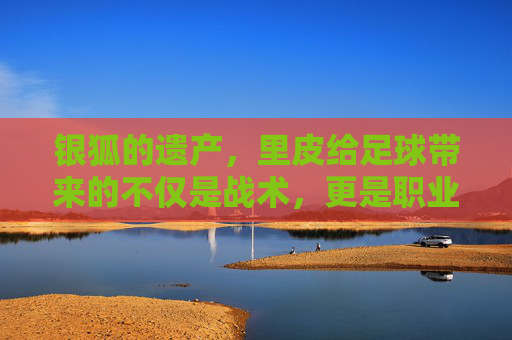 银狐的遗产,里皮给足球带来的不仅是战术,更是职业的觉醒