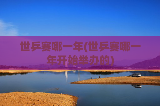 世乒赛哪一年(世乒赛哪一年开始举办的)