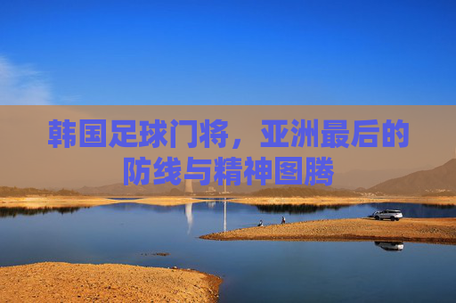 韩国足球门将，亚洲最后的防线与精神图腾