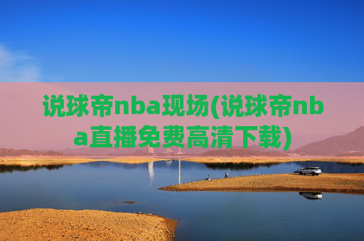 说球帝nba现场(说球帝nba直播免费高清下载)
