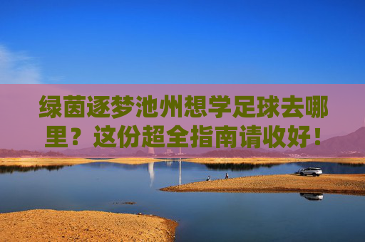 绿茵逐梦池州想学足球去哪里？这份超全指南请收好！