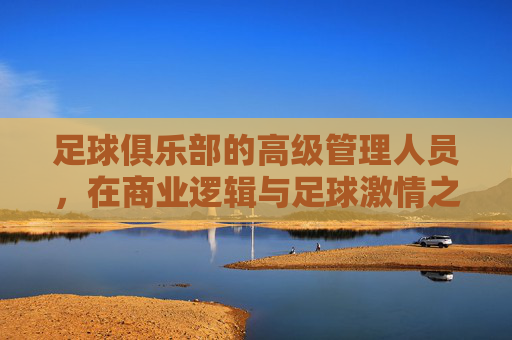 足球俱乐部的高级管理人员,在商业逻辑与足球激情之间寻找平衡