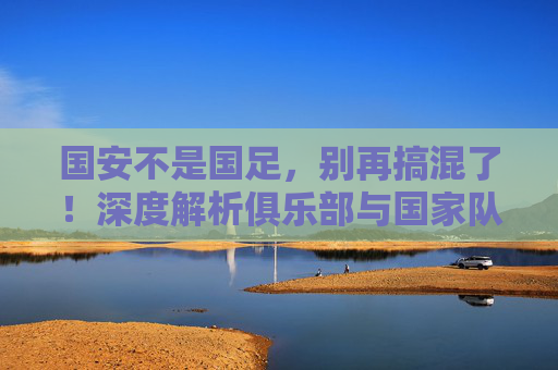 国安不是国足，别再搞混了！深度解析俱乐部与国家队的本质区别