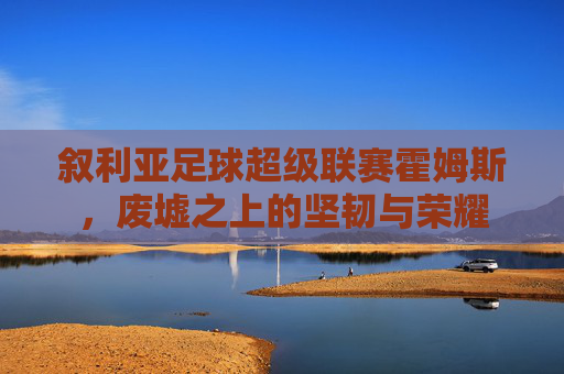 叙利亚足球超级联赛霍姆斯，废墟之上的坚韧与荣耀