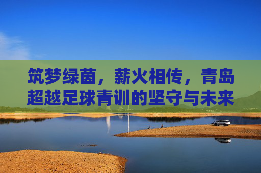 筑梦绿茵,薪火相传,青岛超越足球青训的坚守与未来
