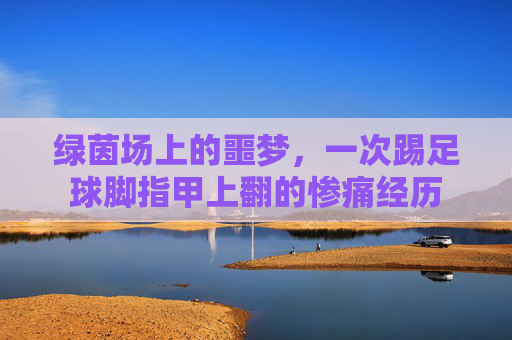 绿茵场上的噩梦，一次踢足球脚指甲上翻的惨痛经历