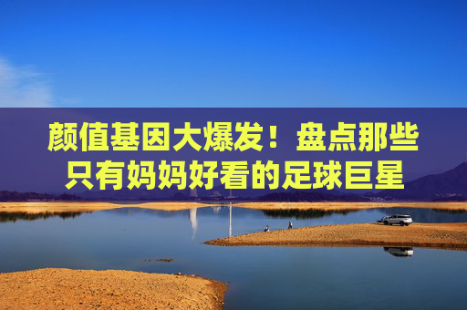 颜值基因大爆发!盘点那些只有妈妈好看的足球巨星