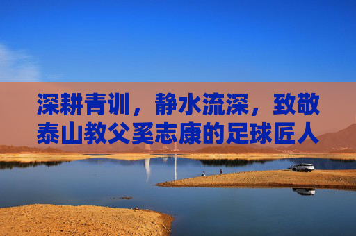 深耕青训，静水流深，致敬泰山教父奚志康的足球匠人之路