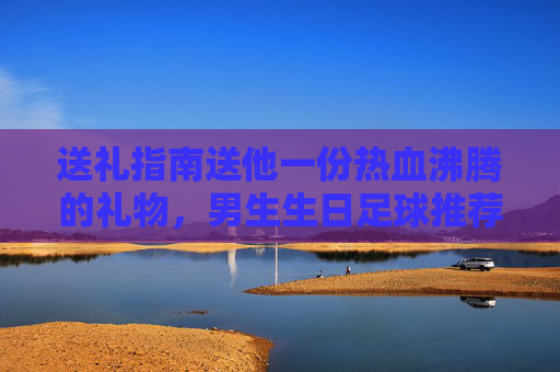 送礼指南送他一份热血沸腾的礼物，男生生日足球推荐清单
