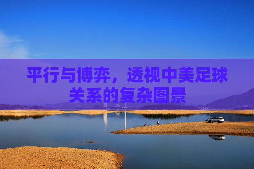 平行与博弈,透视中美足球关系的复杂图景