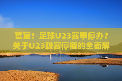 官宣！足球U23赛事停办？关于U23联赛停播的全面解读