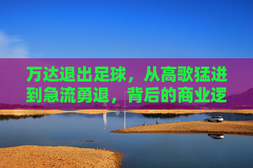 万达退出足球,从高歌猛进到急流勇退,背后的商业逻辑与时代转折