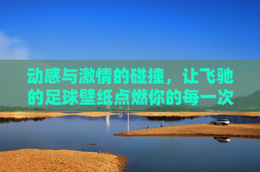 动感与激情的碰撞，让飞驰的足球壁纸点燃你的每一次点击
