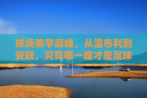 球场美学巅峰，从温布利到安联，究竟哪一座才是足球的终极殿堂？