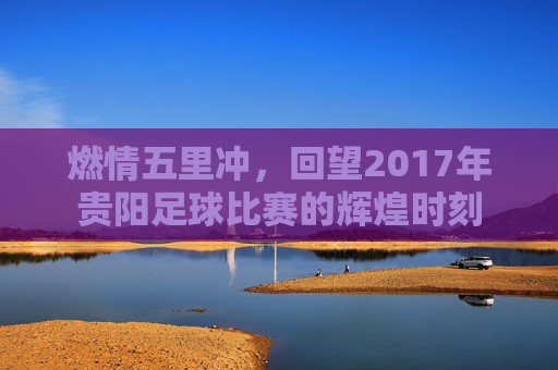 燃情五里冲，回望2017年贵阳足球比赛的辉煌时刻