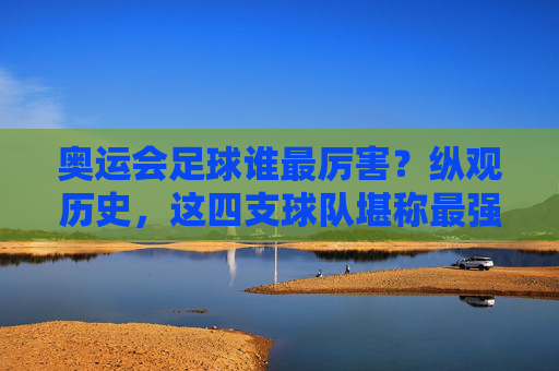 奥运会足球谁最厉害？纵观历史，这四支球队堪称最强