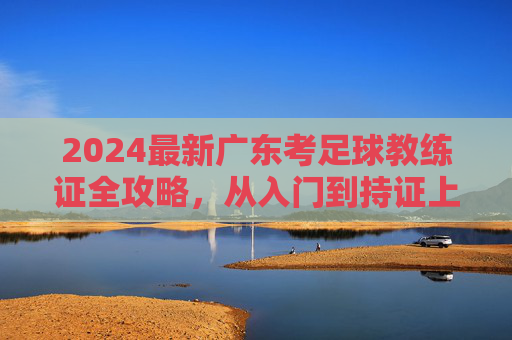 2024最新广东考足球教练证全攻略，从入门到持证上岗的详细指南